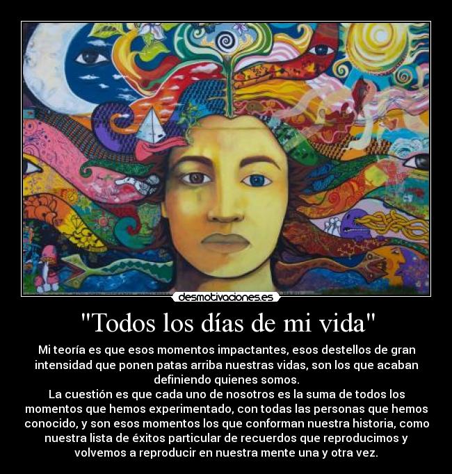 Todos los días de mi vida - Mi teoría es que esos momentos impactantes, esos destellos de gran
intensidad que ponen patas arriba nuestras vidas, son los que acaban
definiendo quienes somos.
La cuestión es que cada uno de nosotros es la suma de todos los
momentos que hemos experimentado, con todas las personas que hemos
conocido, y son esos momentos los que conforman nuestra historia, como
nuestra lista de éxitos particular de recuerdos que reproducimos y
volvemos a reproducir en nuestra mente una y otra vez.