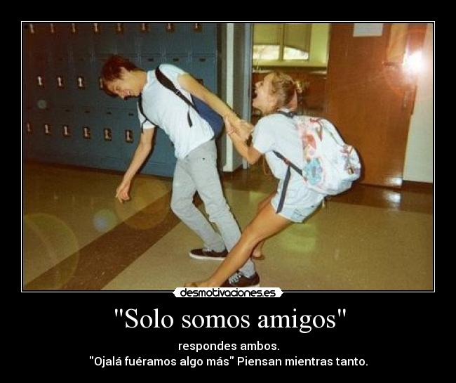 Solo somos amigos - respondes ambos.
Ojalá fuéramos algo más Piensan mientras tanto.