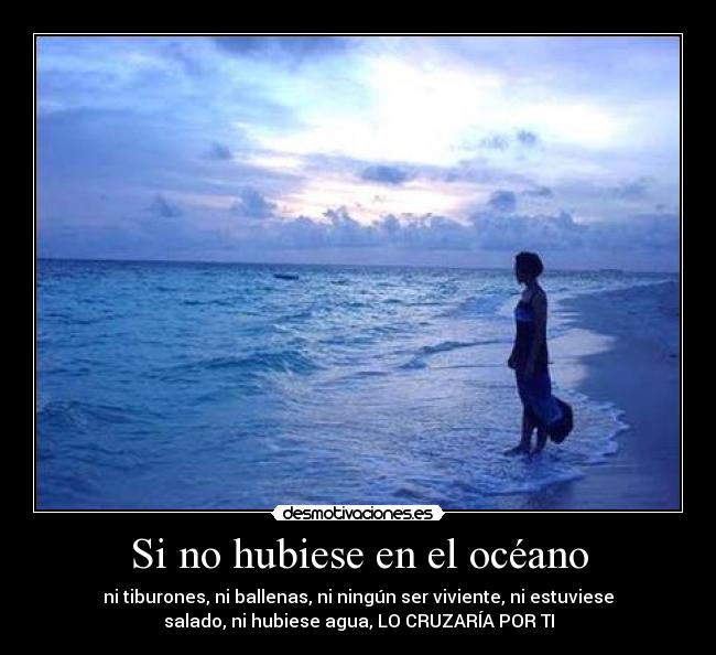 Si no hubiese en el océano - ni tiburones, ni ballenas, ni ningún ser viviente, ni estuviese
salado, ni hubiese agua, LO CRUZARÍA POR TI