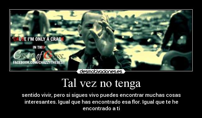 Tal vez no tenga - sentido vivir, pero si sigues vivo puedes encontrar muchas cosas
interesantes. Igual que has encontrado esa flor. Igual que te he
encontrado a ti