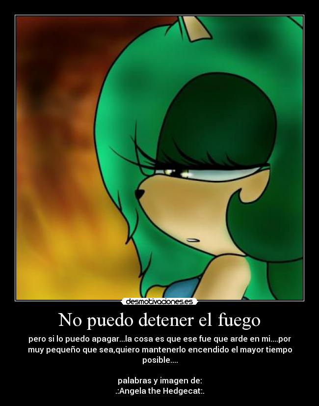 No puedo detener el fuego - pero si lo puedo apagar...la cosa es que ese fue que arde en mi....por
muy pequeño que sea,quiero mantenerlo encendido el mayor tiempo
posible....
palabras y imagen de:
.:Angela the Hedgecat:.