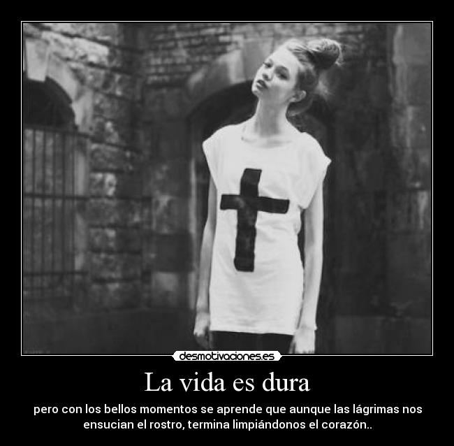 La vida es dura - pero con los bellos momentos se aprende que aunque las lágrimas nos
ensucian el rostro, termina limpiándonos el corazón..