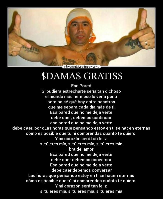 $DAMAS GRATIS$ - Esa Pared 
Si pudiera estrecharte sería tan dichoso 
el mundo más hermoso lo vería por ti 
pero no sé qué hay entre nosotros 
que me separa cada día más de ti.
Esa pared que no me deja verte 
debe caer, debemos continuar 
esa pared que no me deja verte 
debe caer, por oLas horas que pensando estoy en ti se hacen eternas 
cómo es posible que tú ni comprendas cuánto te quiero. 
Y mi corazón será tan feliz 
si tú eres mía, si tú eres mía, si tú eres mía.
bra del amor 
Esa pared que no me deja verte 
debe caer debemos conversar 
Esa pared que no me deja verte 
debe caer debemos conversar
Las horas que pensando estoy en ti se hacen eternas 
cómo es posible que tú ni comprendas cuánto te quiero. 
Y mi corazón será tan feliz 
si tú eres mía, si tú eres mía, si tú eres mía.