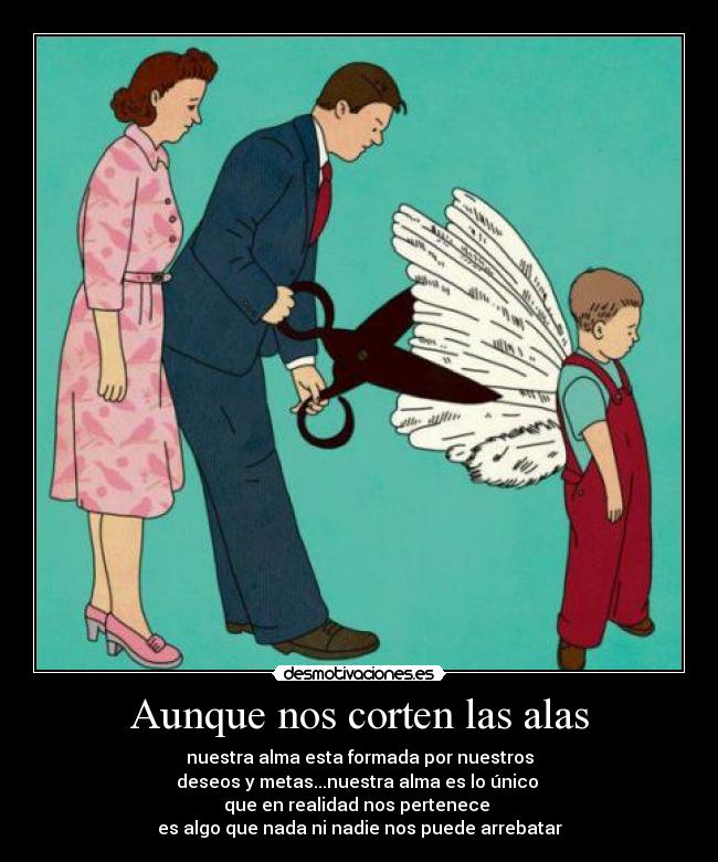 Aunque nos corten las alas - nuestra alma esta formada por nuestros
deseos y metas...nuestra alma es lo único
que en realidad nos pertenece
es algo que nada ni nadie nos puede arrebatar