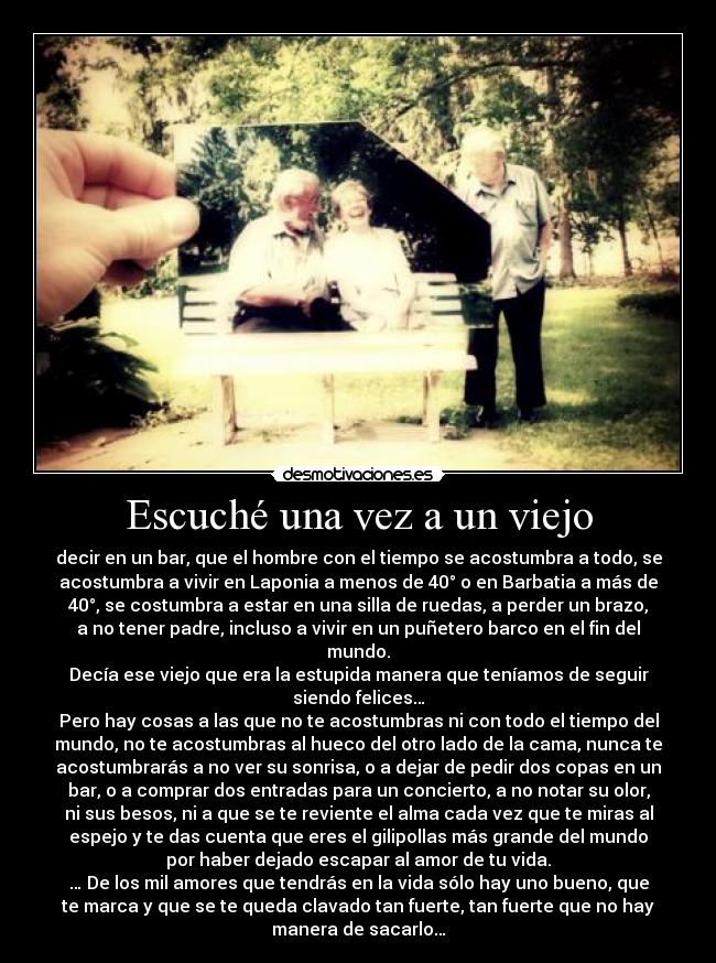 Escuché una vez a un viejo - decir en un bar, que el hombre con el tiempo se acostumbra a todo, se
acostumbra a vivir en Laponia a menos de 40° o en Barbatia a más de
40°, se costumbra a estar en una silla de ruedas, a perder un brazo,
a no tener padre, incluso a vivir en un puñetero barco en el fin del
mundo.
Decía ese viejo que era la estupida manera que teníamos de seguir
siendo felices…
Pero hay cosas a las que no te acostumbras ni con todo el tiempo del
mundo, no te acostumbras al hueco del otro lado de la cama, nunca te
acostumbrarás a no ver su sonrisa, o a dejar de pedir dos copas en un
bar, o a comprar dos entradas para un concierto, a no notar su olor,
ni sus besos, ni a que se te reviente el alma cada vez que te miras al
espejo y te das cuenta que eres el gilipollas más grande del mundo
por haber dejado escapar al amor de tu vida.
… De los mil amores que tendrás en la vida sólo hay uno bueno, que
te marca y que se te queda clavado tan fuerte, tan fuerte que no hay
manera de sacarlo…