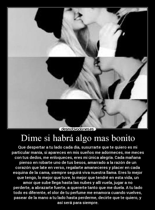 Dime si habrá algo mas bonito - Que despertar a tu lado cada día, susurrarte que te quiero es mi
particular manía, si apareces en mis sueños me adormeces, me meces
con tus dedos, me enloqueces, eres mi única alegría. Cada mañana
pienso en robarte uno de tus besos, amarrado a la razón de un
corazón que late en verso, regalarte amaneceres y placer en cada
esquina de la cama, siempre seguirá viva nuestra llama. Eres lo mejor
que tengo, lo mejor que tuve, lo mejor que tendré en esta vida, un
amor que sube llega hasta las nubes y allí vuela, jugar a no
perderte, a abrazarte fuerte, a quererte tanto que me duela. A tu lado
todo es diferente, el olor de tu perfume me enamora cuando vuelves,
pasear de la mano a tu lado hasta perderme, decirte que te quiero, y
así será para siempre.