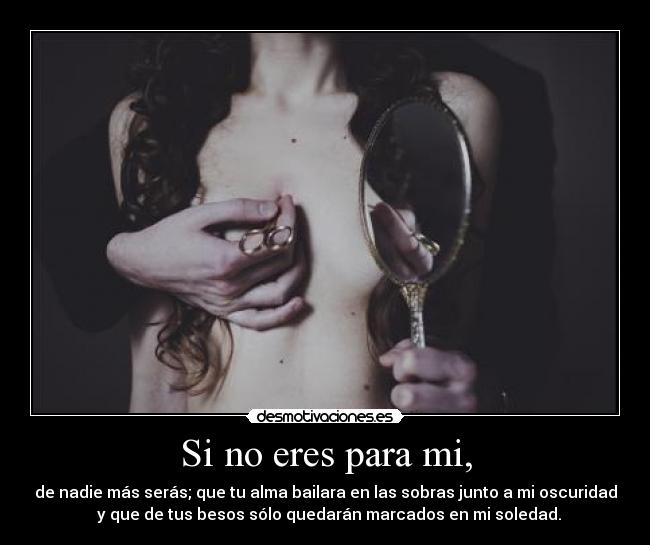Si no eres para mi, - de nadie más serás; que tu alma bailara en las sobras junto a mi oscuridad
y que de tus besos sólo quedarán marcados en mi soledad.