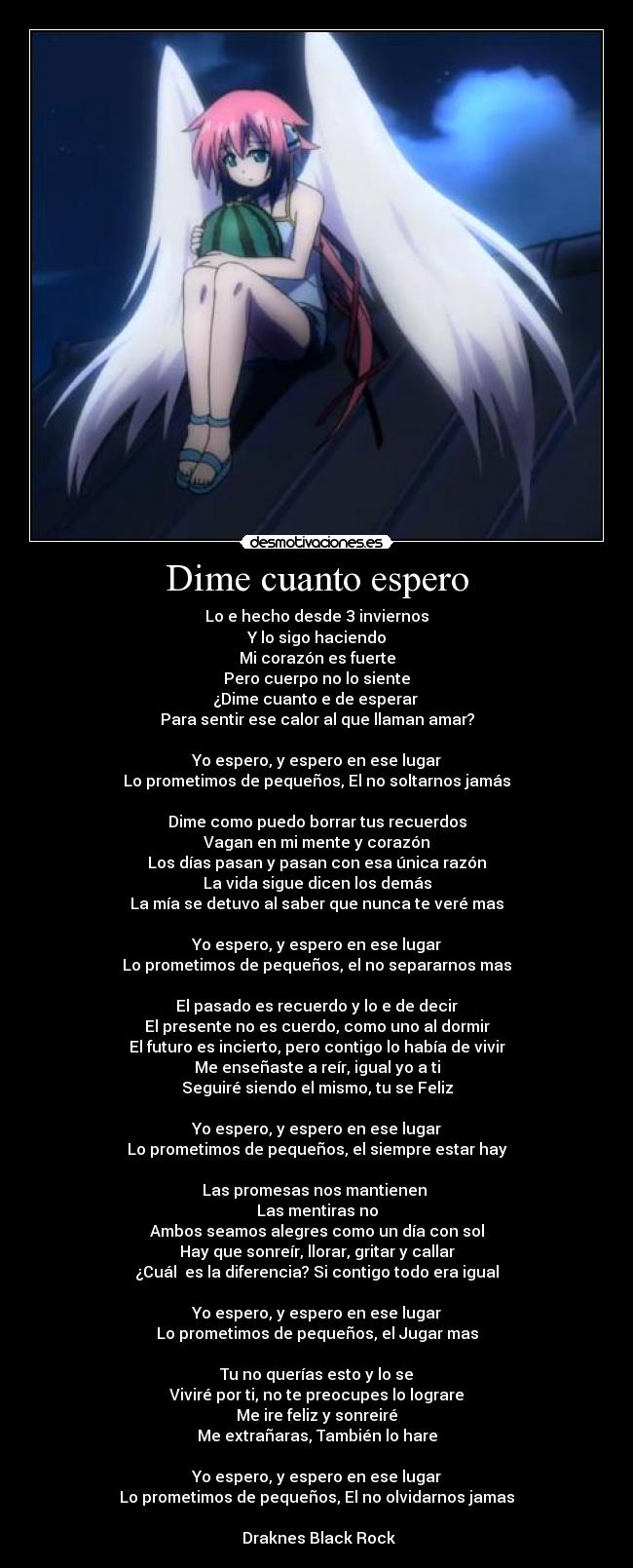 Dime cuanto espero - Lo e hecho desde 3 inviernos
Y lo sigo haciendo
Mi corazón es fuerte
Pero cuerpo no lo siente
¿Dime cuanto e de esperar
Para sentir ese calor al que llaman amar?
Yo espero, y espero en ese lugar
Lo prometimos de pequeños, El no soltarnos jamás
Dime como puedo borrar tus recuerdos
Vagan en mi mente y corazón
Los días pasan y pasan con esa única razón
La vida sigue dicen los demás
La mía se detuvo al saber que nunca te veré mas
Yo espero, y espero en ese lugar
Lo prometimos de pequeños, el no separarnos mas
El pasado es recuerdo y lo e de decir
El presente no es cuerdo, como uno al dormir
El futuro es incierto, pero contigo lo había de vivir
Me enseñaste a reír, igual yo a ti
Seguiré siendo el mismo, tu se Feliz
Yo espero, y espero en ese lugar
Lo prometimos de pequeños, el siempre estar hay
Las promesas nos mantienen
Las mentiras no
Ambos seamos alegres como un día con sol
Hay que sonreír, llorar, gritar y callar
¿Cuál es la diferencia? Si contigo todo era igual
Yo espero, y espero en ese lugar
Lo prometimos de pequeños, el Jugar mas
Tu no querías esto y lo se
Viviré por ti, no te preocupes lo lograre
Me ire feliz y sonreiré
Me extrañaras, También lo hare
Yo espero, y espero en ese lugar
Lo prometimos de pequeños, El no olvidarnos jamas
★★Draknes Black Rock★★