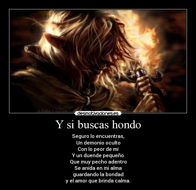 Y si buscas hondo - Seguro lo encuentras,
Un demonio oculto
Con lo peor de mí
Y un duende pequeño
Que muy pecho adentro
Se anida en mi alma
guardando la bondad
y el amor que brinda calma.