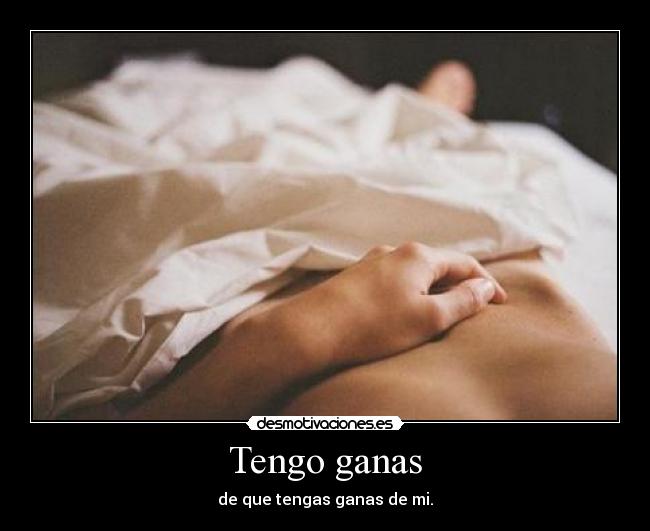 Tengo ganas - de que tengas ganas de mi.