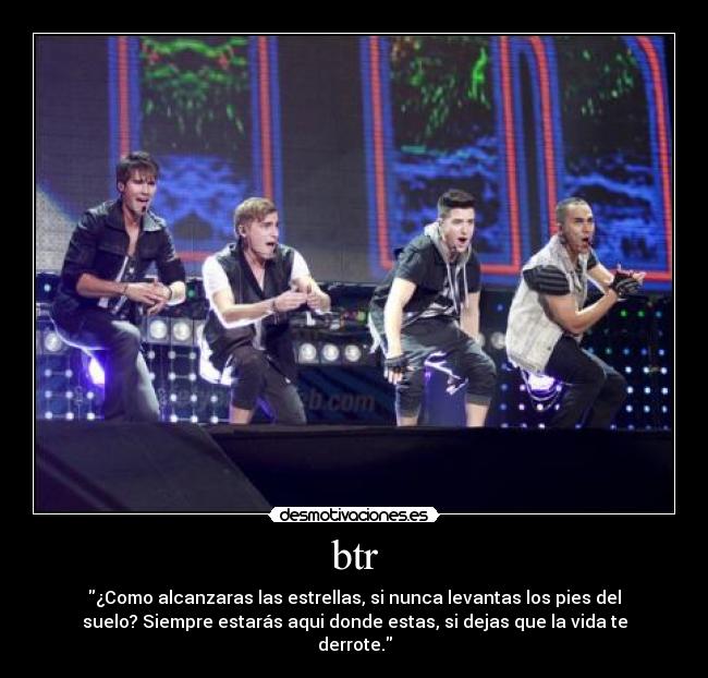 btr - ¿Como alcanzaras las estrellas, si nunca levantas los pies del
suelo? Siempre estarás aqui donde estas, si dejas que la vida te
derrote.