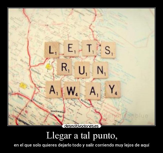 Llegar a tal punto, - en el que solo quieres dejarlo todo y salir corriendo muy lejos de aquí