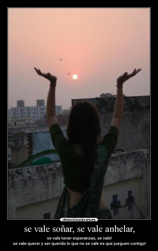 se vale soñar, se vale anhelar, - se vale tener esperanzas, se vale!
se vale querer y ser querido lo que no se vale es que jueguen contigo!