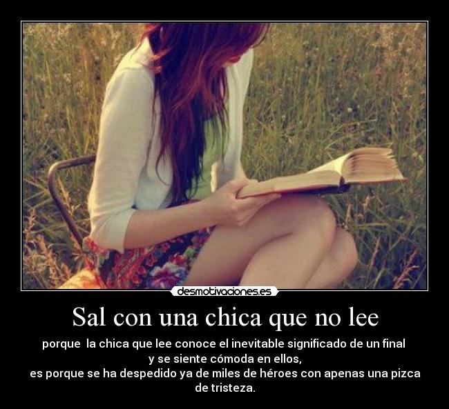 Sal con una chica que no lee - porque la chica que lee conoce el inevitable significado de un final
y se siente cómoda en ellos,
es porque se ha despedido ya de miles de héroes con apenas una pizca de tristeza.