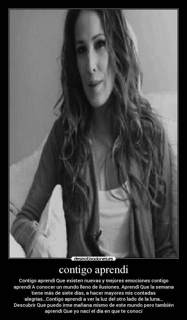 contigo aprendi - Contigo aprendí Que existen nuevas y mejores emociones contigo
aprendí A conocer un mundo lleno de ilusiones. Aprendí Que la semana
tiene más de siete días, a hacer mayores mis contadas
alegrías...Contigo aprendí a ver la luz del otro lado de la luna…
Descubrir Que puedo irme mañana mismo de este mundo pero también
aprendí Que yo nací el día en que te conocí