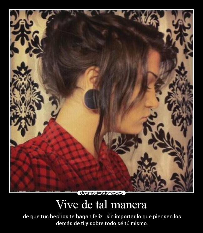 Vive de tal manera - de que tus hechos te hagan feliz.. sin importar lo que piensen los
demás de ti y sobre todo sé tú mismo.