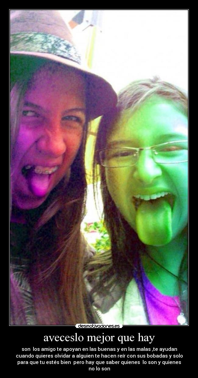 aveceslo mejor que hay - son  los amigo te apoyan en las buenas y en las malas ,te ayudan
cuando quieres olvidar a alguien te hacen reír con sus bobadas y solo
para que tu estés bien  pero hay que saber quienes  lo son y quienes
no lo son