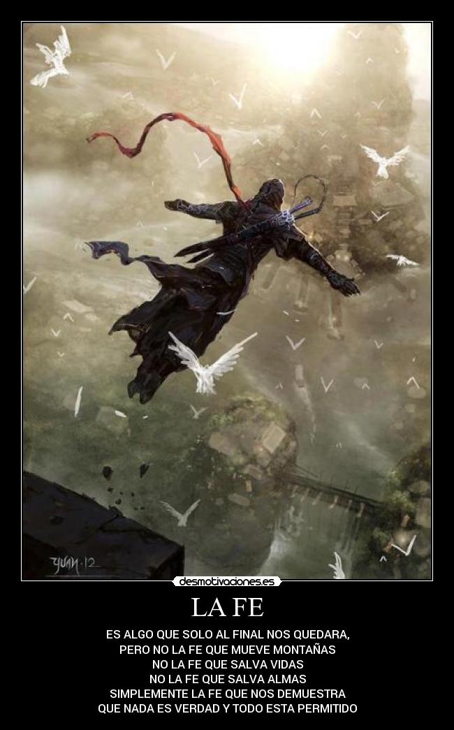 LA FE - ES ALGO QUE SOLO AL FINAL NOS QUEDARA,
PERO NO LA FE QUE MUEVE MONTAÑAS
NO LA FE QUE SALVA VIDAS
NO LA FE QUE SALVA ALMAS
SIMPLEMENTE LA FE QUE NOS DEMUESTRA
QUE NADA ES VERDAD Y TODO ESTA PERMITIDO