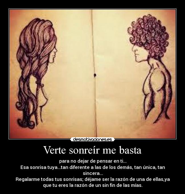 Verte sonreír me basta - para no dejar de pensar en ti...
Esa sonrisa tuya...tan diferente a las de los demás, tan única, tan
sincera...
Regalarme todas tus sonrisas; déjame ser la razón de una de ellas,ya
que tu eres la razón de un sin fin de las mías.