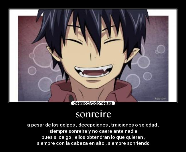 sonreire - a pesar de los golpes , decepciones , traiciones o soledad ,
siempre sonreire y no caere ante nadie
pues si caigo , ellos obtendran lo que quieren ,
siempre con la cabeza en alto , siempre sonriendo