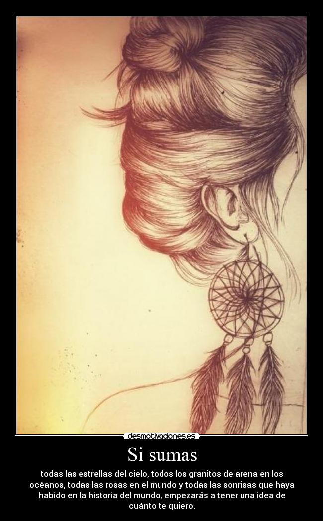 Si sumas - todas las estrellas del cielo, todos los granitos de arena en los
océanos, todas las rosas en el mundo y todas las sonrisas que haya
habido en la historia del mundo, empezarás a tener una idea de
cuánto te quiero.