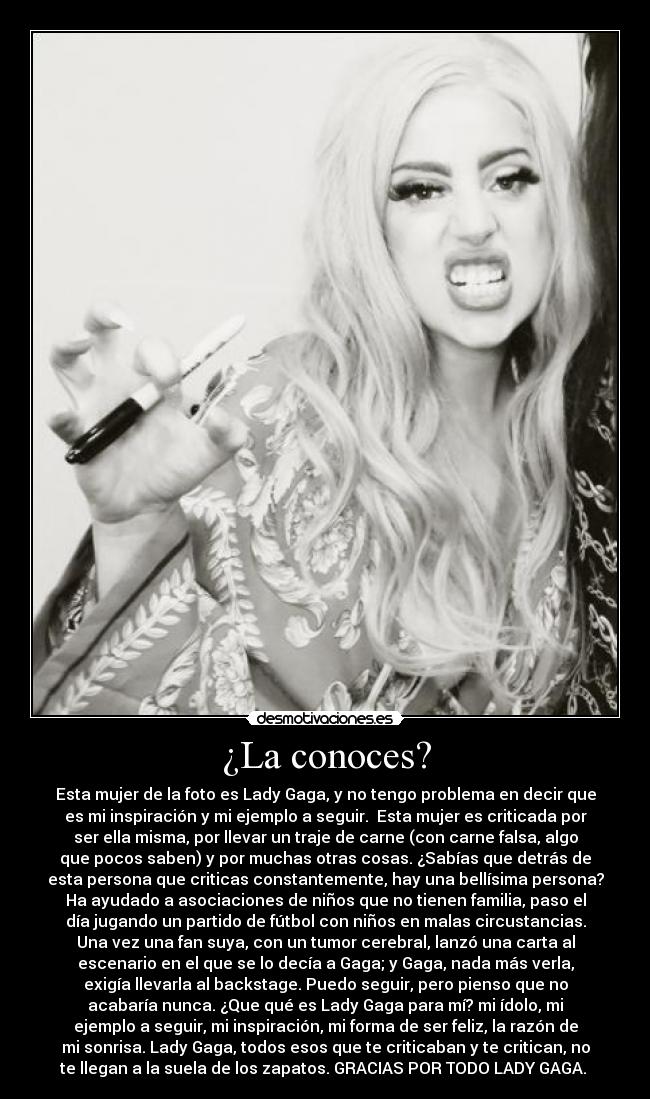 ¿La conoces? - Esta mujer de la foto es Lady Gaga, y no tengo problema en decir que
es mi inspiración y mi ejemplo a seguir. Esta mujer es criticada por
ser ella misma, por llevar un traje de carne (con carne falsa, algo
que pocos saben) y por muchas otras cosas. ¿Sabías que detrás de
esta persona que criticas constantemente, hay una bellísima persona?
Ha ayudado a asociaciones de niños que no tienen familia, paso el
día jugando un partido de fútbol con niños en malas circustancias.
Una vez una fan suya, con un tumor cerebral, lanzó una carta al
escenario en el que se lo decía a Gaga; y Gaga, nada más verla,
exigía llevarla al backstage. Puedo seguir, pero pienso que no
acabaría nunca. ¿Que qué es Lady Gaga para mí? mi ídolo, mi
ejemplo a seguir, mi inspiración, mi forma de ser feliz, la razón de
mi sonrisa. Lady Gaga, todos esos que te criticaban y te critican, no
te llegan a la suela de los zapatos. GRACIAS POR TODO LADY GAGA. ♥