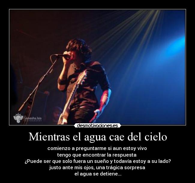 Mientras el agua cae del cielo - comienzo a preguntarme si aun estoy vivo
tengo que encontrar la respuesta
¿Puede ser que solo fuera un sueño y todavía estoy a su lado?
justo ante mis ojos, una trágica sorpresa
el agua se detiene...