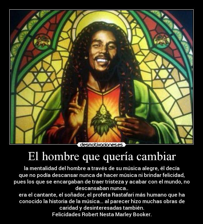 El hombre que quería cambiar - la mentalidad del hombre a través de su música alegre, él decía
que no podía descansar nunca de hacer música ni brindar felicidad,
pues los que se encargaban de traer tristeza y acabar con el mundo, no
descansaban nunca..
era el cantante, el soñador, el profeta Rastafari más humano que ha
conocido la historia de la música... al parecer hizo muchas obras de
caridad y desinteresadas también.
Felicidades Robert Nesta Marley Booker.
