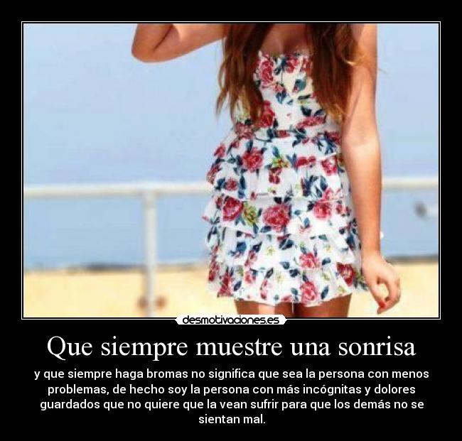 Que siempre muestre una sonrisa - y que siempre haga bromas no significa que sea la persona con menos
problemas, de hecho soy la persona con más incógnitas y dolores
guardados que no quiere que la vean sufrir para que los demás no se
sientan mal.