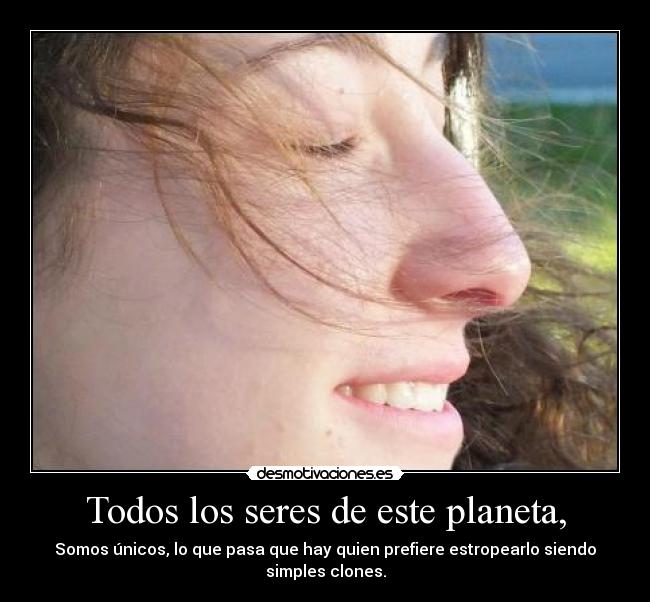 Todos los seres de este planeta, - Somos únicos, lo que pasa que hay quien prefiere estropearlo siendo simples clones.
