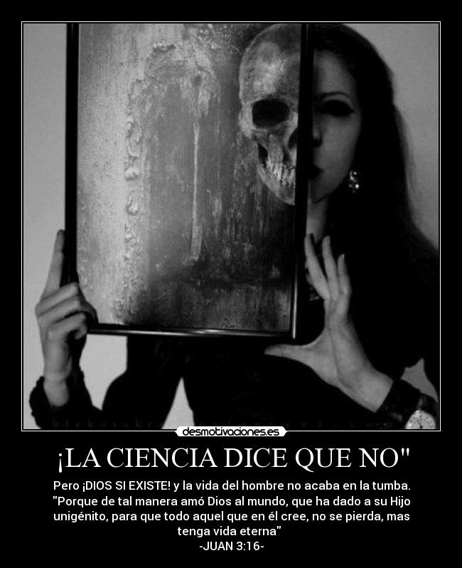 ¡LA CIENCIA DICE QUE NO - Pero ¡DIOS SI EXISTE! y la vida del hombre no acaba en la tumba.
Porque de tal manera amó Dios al mundo, que ha dado a su Hijo
unigénito, para que todo aquel que en él cree, no se pierda, mas
tenga vida eterna
-JUAN 3:16-