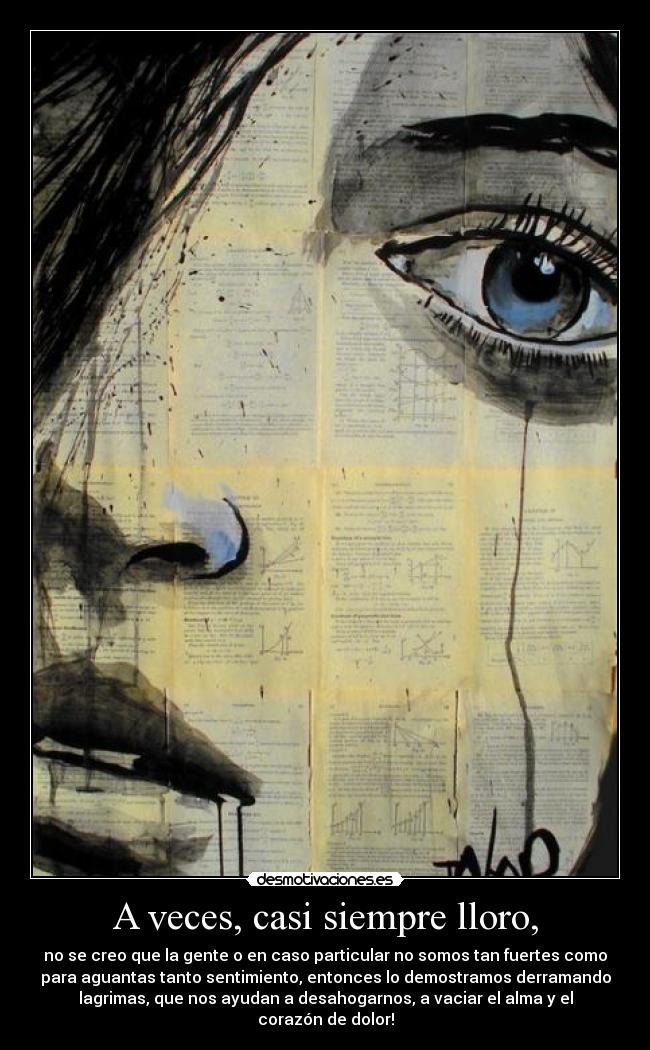 A veces, casi siempre lloro, - no se creo que la gente o en caso particular no somos tan fuertes como
para aguantas tanto sentimiento, entonces lo demostramos derramando
lagrimas, que nos ayudan a desahogarnos, a vaciar el alma y el
corazón de dolor!