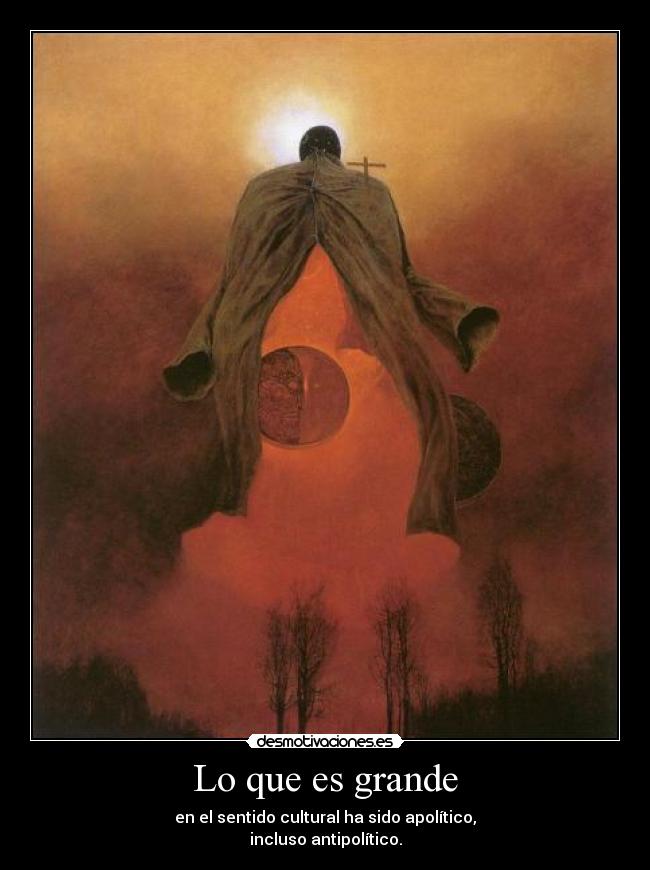Lo que es grande - en el sentido cultural ha sido apolítico,
incluso antipolítico.