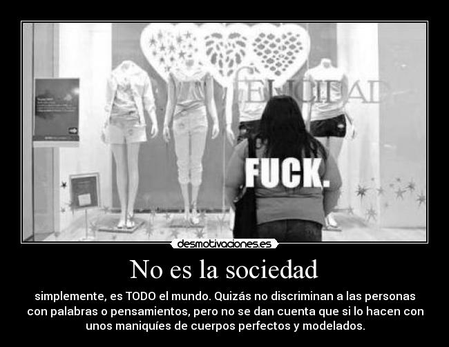 No es la sociedad - simplemente, es TODO el mundo. Quizás no discriminan a las personas
con palabras o pensamientos, pero no se dan cuenta que si lo hacen con
unos maniquíes de cuerpos perfectos y modelados.