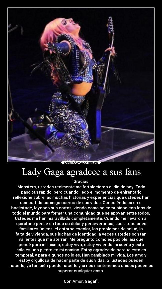 Lady Gaga agradece a sus fans - Gracias. 
Monsters, ustedes realmente me fortalecieron el día de hoy. Todo
pasó tan rápido, pero cuando llegó el momento de enfrentarlo
reflexioné sobre las muchas historias y experiencias que ustedes han
compartido conmigo acerca de sus vidas. Conociéndolos en el
backstage, leyendo sus cartas, viendo como se comunican con fans de
todo el mundo para formar una comunidad que se apoyan entre todos.
Ustedes me han maravillado completamente. Cuando me llevaron al
quirófano pensé en todo su dolor y perseverancia, sus situaciones
familiares únicas, el entorno escolar, los problemas de salud, la
falta de vivienda, sus luchas de identidad, a veces ustedes son tan
valientes que me aterran. Me pregunto cómo es posible, así que
pensé para mí misma, estoy viva, estoy viviendo mi sueño y esto
sólo es una piedra en mi camino. Estoy agradecida porque esto es
temporal, y para algunos no lo es. Han cambiado mi vida. Los amo y
estoy orgullosa de hacer parte de sus vidas. Si ustedes pueden
hacerlo, yo también puedo hacerlo y si nos mantenemos unidos podemos
superar cualquier cosa. 

Con Amor, Gaga!.