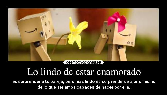 Lo lindo de estar enamorado - es sorprender a tu pareja, pero mas lindo es sorprenderse a uno mismo
de lo que seriamos capaces de hacer por ella.