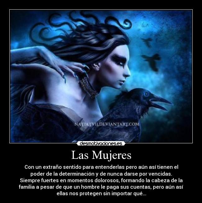 Las Mujeres - Con un extraño sentido para entenderlas pero aún así tienen el
poder de la determinación y de nunca darse por vencidas.
Siempre fuertes en momentos dolorosos, formando la cabeza de la
familia a pesar de que un hombre le paga sus cuentas, pero aún así
ellas nos protegen sin importar qué...