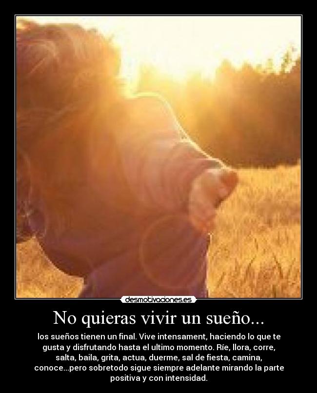 No quieras vivir un sueño... - los sueños tienen un final. Vive intensament, haciendo lo que te
gusta y disfrutando hasta el ultimo momento. Ríe, llora, corre,
salta, baila, grita, actua, duerme, sal de fiesta, camina,
conoce...pero sobretodo sigue siempre adelante mirando la parte
positiva y con intensidad.