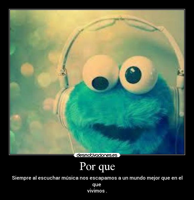 Por que - Siempre al escuchar música nos escapamos a un mundo mejor que en el que 
vivimos .