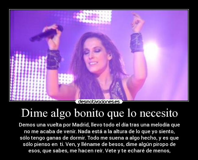 Dime algo bonito que lo necesito - Demos una vuelta por Madrid, llevo todo el día tras una melodía que
no me acaba de venir. Nada está a la altura de lo que yo siento,
sólo tengo ganas de dormir. Todo me suena a algo hecho, y es que
sólo pienso en  ti. Ven, y lléname de besos, dime algún piropo de
esos, que sabes, me hacen reír. Vete y te echaré de menos,