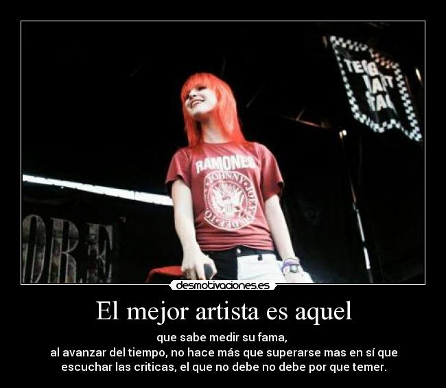 El mejor artista es aquel - que sabe medir su fama,
al avanzar del tiempo, no hace más que superarse mas en sí que
escuchar las criticas, el que no debe no debe por que temer.