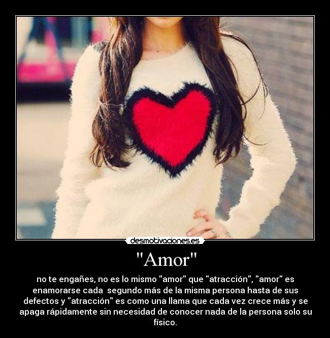 Amor - no te engañes, no es lo mismo amor que atracción, amor es
enamorarse cada segundo más de la misma persona hasta de sus
defectos y atracción es como una llama que cada vez crece más y se
apaga rápidamente sin necesidad de conocer nada de la persona solo su
físico.