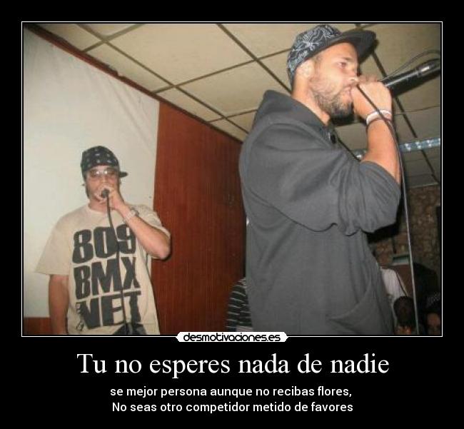 Tu no esperes nada de nadie - se mejor persona aunque no recibas flores,
No seas otro competidor metido de favores