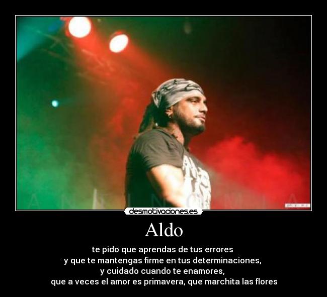 Aldo - te pido que aprendas de tus errores
y que te mantengas firme en tus determinaciones,
y cuidado cuando te enamores,
que a veces el amor es primavera, que marchita las flores