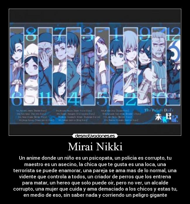 Mirai Nikki - Un anime donde un niño es un psicopata, un policia es corrupto, tu
maestro es un asecino, la chica que te gusta es una loca, una
terrorista se puede enamorar, una pareja se ama mas de lo normal, una
vidente que controla a todos, un criador de perros que los entrena
para matar, un hereo que solo puede oir, pero no ver, un alcalde
corrupto, una mujer que cuida y ama demaciado a los chicos y estas tu,
en medio de eso, sin saber nada y corriendo un peligro gigante