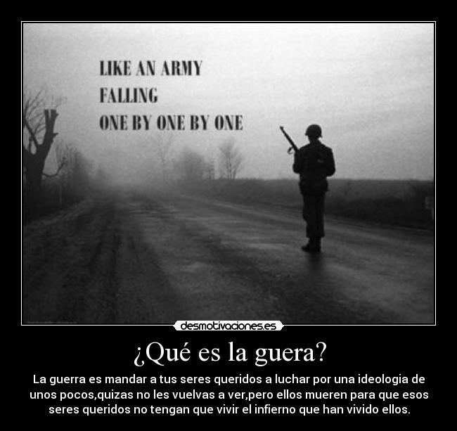 ¿Qué es la guera? - La guerra es mandar a tus seres queridos a luchar por una ideologia de
unos pocos,quizas no les vuelvas a ver,pero ellos mueren para que esos
seres queridos no tengan que vivir el infierno que han vivido ellos.