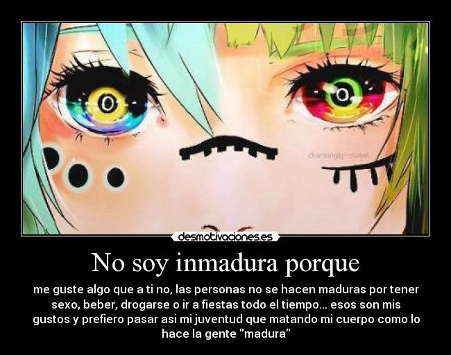 No soy inmadura porque - me guste algo que a ti no, las personas no se hacen maduras por tener
sexo, beber, drogarse o ir a fiestas todo el tiempo... esos son mis
gustos y prefiero pasar asi mi juventud que matando mi cuerpo como lo
hace la gente madura
