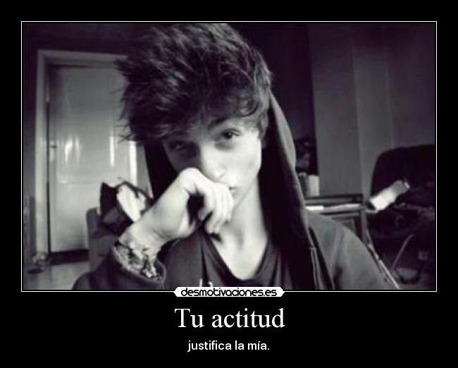 Tu actitud - justifica la mía.