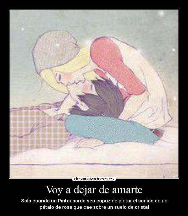 Voy a dejar de amarte - Solo cuando un Pintor sordo sea capaz de pintar el sonido de un
pétalo de rosa que cae sobre un suelo de cristal