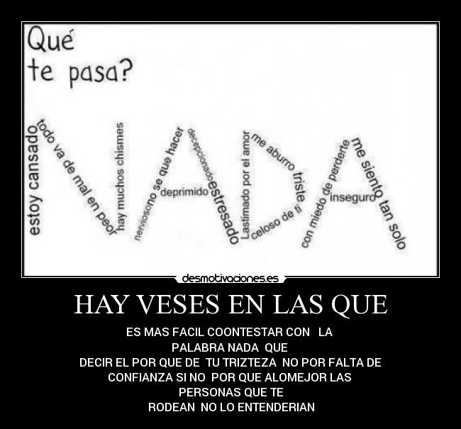HAY VESES EN LAS QUE - ES MAS FACIL COONTESTAR CON   LA 
PALABRA NADA  QUE 
 DECIR EL POR QUE DE  TU TRIZTEZA  NO POR FALTA DE 
CONFIANZA SI NO  POR QUE ALOMEJOR LAS 
PERSONAS QUE TE
RODEAN  NO LO ENTENDERIAN